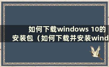 如何下载windows 10的安装包（如何下载并安装windows 10）